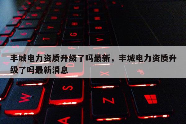 丰城电力资质升级了吗最新,丰城电力资质升级了吗最新消息 丰城电力资质升级了吗最新,丰城电力资质升级了吗最新消息
