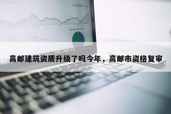 高邮建筑资质升级了吗今年，高邮市资格复审