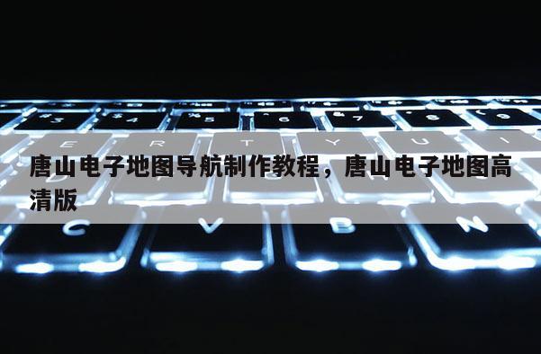 唐山电子地图导航制作教程，唐山电子地图高清版