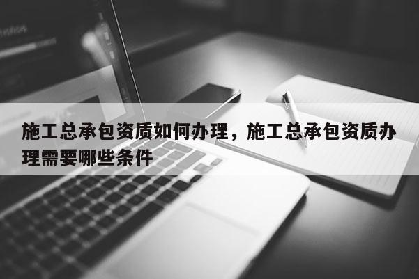 施工总承包资质如何办理，施工总承包资质办理需要哪些条件