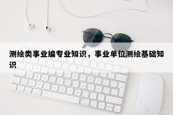 测绘类事业编专业知识，事业单位测绘基础知识