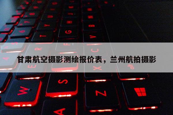 甘肃航空摄影测绘报价表，兰州航拍摄影