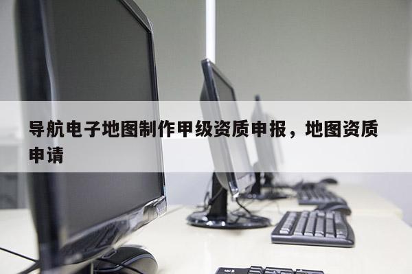 导航电子地图制作甲级资质申报，地图资质 申请