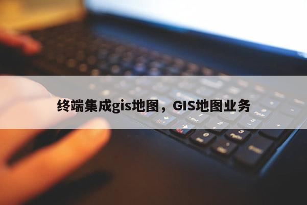 终端集成gis地图，GIS地图业务