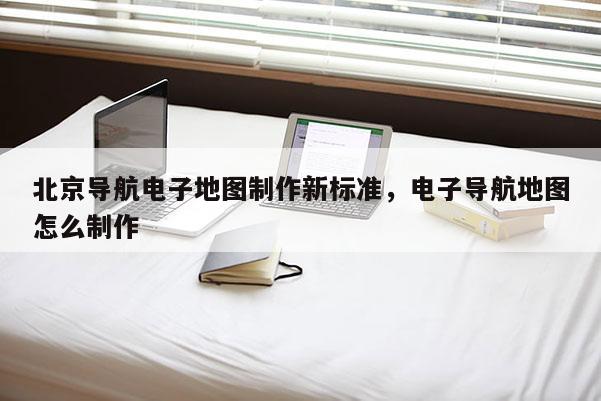 北京导航电子地图制作新标准，电子导航地图怎么制作