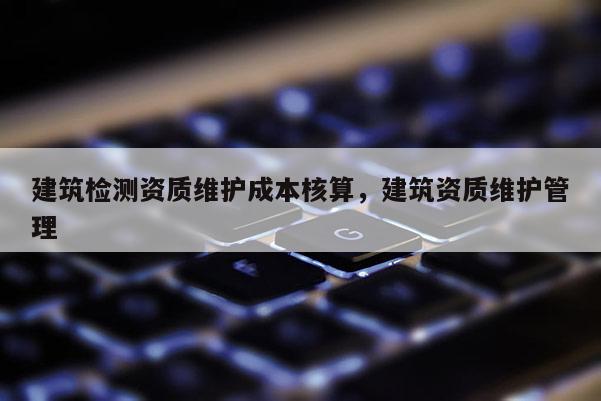 建筑检测资质维护成本核算，建筑资质维护管理