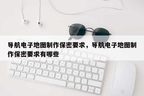 导航电子地图制作保密要求，导航电子地图制作保密要求有哪些