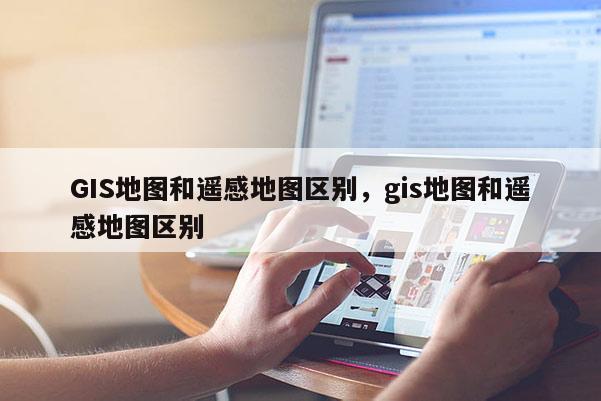 GIS地图和遥感地图区别，gis地图和遥感地图区别