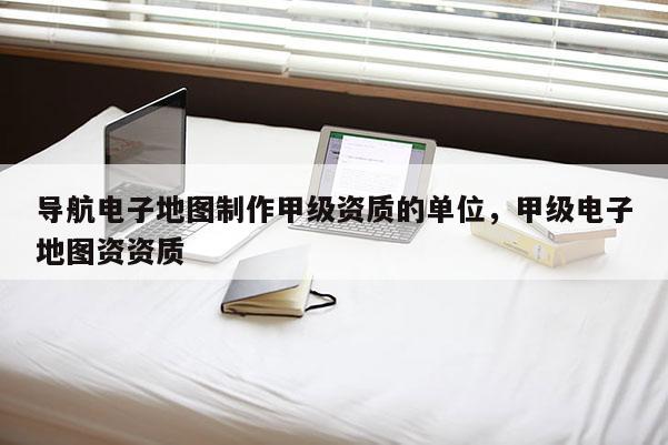 导航电子地图制作甲级资质的单位,甲级电子地图资资质