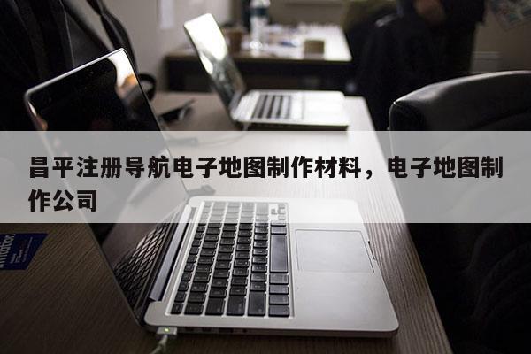 昌平注册导航电子地图制作材料，电子地图制作公司