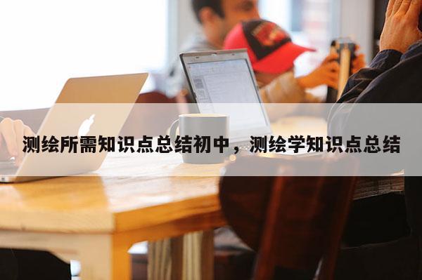 测绘所需知识点总结初中，测绘学知识点总结