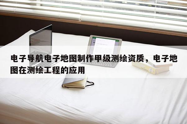电子导航电子地图制作甲级测绘资质，电子地图在测绘工程的应用