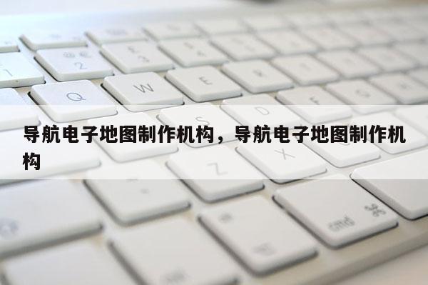 导航电子地图制作机构，导航电子地图制作机构