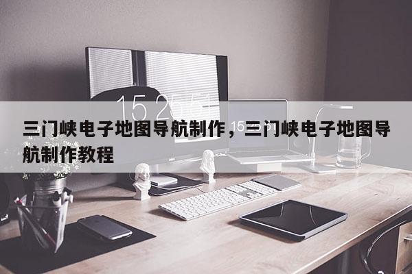 三门峡电子地图导航制作，三门峡电子地图导航制作教程