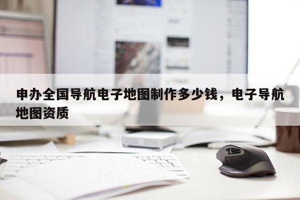 申办全国导航电子地图制作多少钱，电子导航地图资质