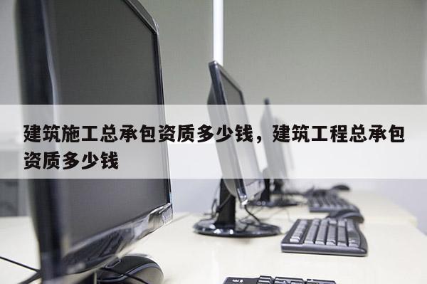 建筑施工总承包资质多少钱，建筑工程总承包资质多少钱