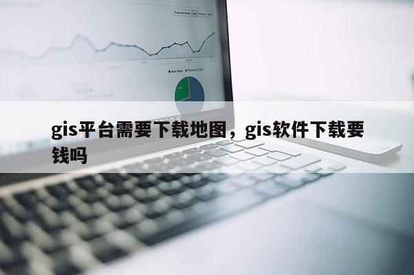 gis平台需要下载地图，gis软件下载要钱吗