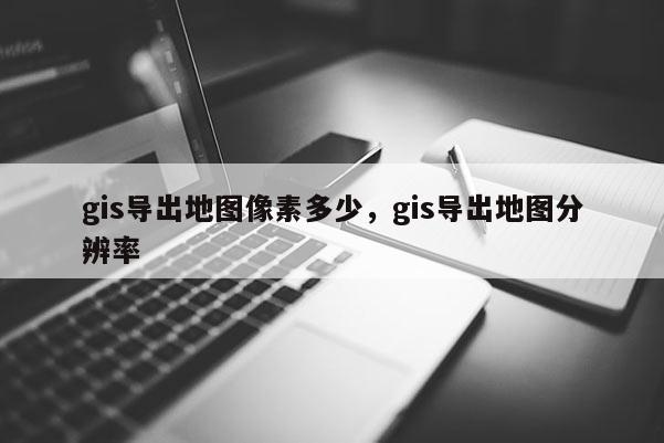 gis导出地图像素多少,gis导出地图分辨率 gis导出地图像素多少,gis导出地图分辨率