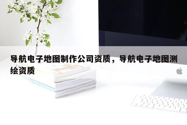 导航电子地图制作公司资质，导航电子地图测绘资质