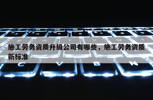 施工劳务资质升级公司有哪些，施工劳务资质新标准