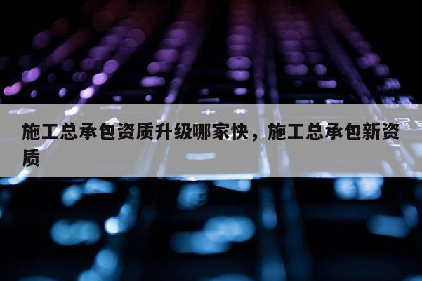 施工总承包资质升级哪家快，施工总承包新资质