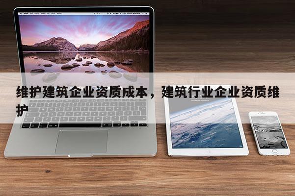 维护建筑企业资质成本，建筑行业企业资质维护