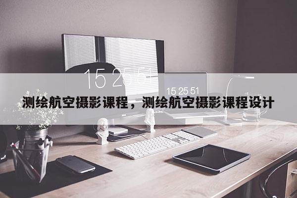 测绘航空摄影课程，测绘航空摄影课程设计