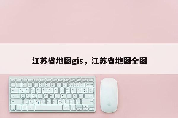 江苏省地图gis，江苏省地图全图