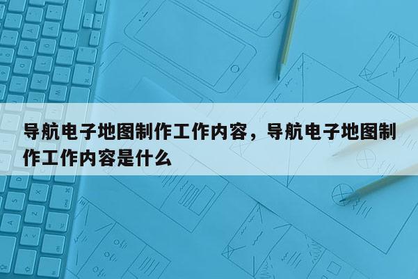 导航电子地图制作工作内容，导航电子地图制作工作内容是什么