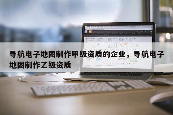 导航电子地图制作甲级资质的企业，导航电子地图制作乙级资质