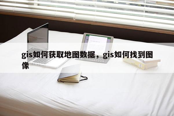 gis如何获取地图数据，gis如何找到图像
