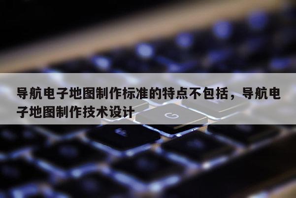 导航电子地图制作标准的特点不包括，导航电子地图制作技术设计