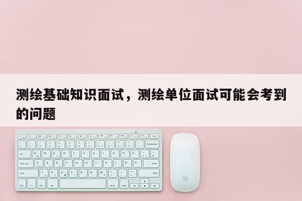 测绘基础知识面试，测绘单位面试可能会考到的问题