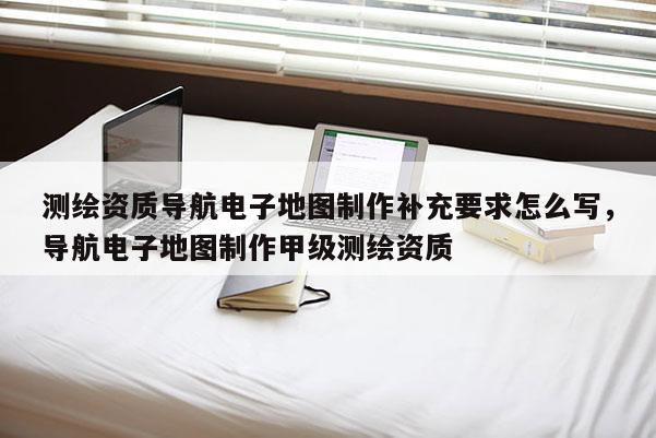 测绘资质导航电子地图制作补充要求怎么写，导航电子地图制作甲级测绘资质