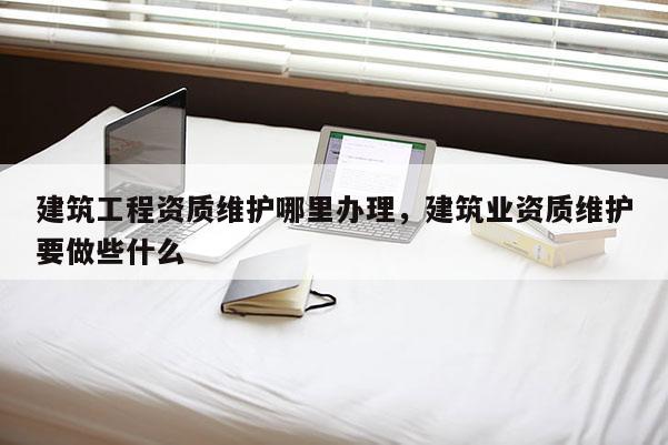 建筑工程资质维护哪里办理，建筑业资质维护要做些什么