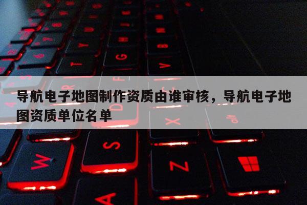 导航电子地图制作资质由谁审核，导航电子地图资质单位名单