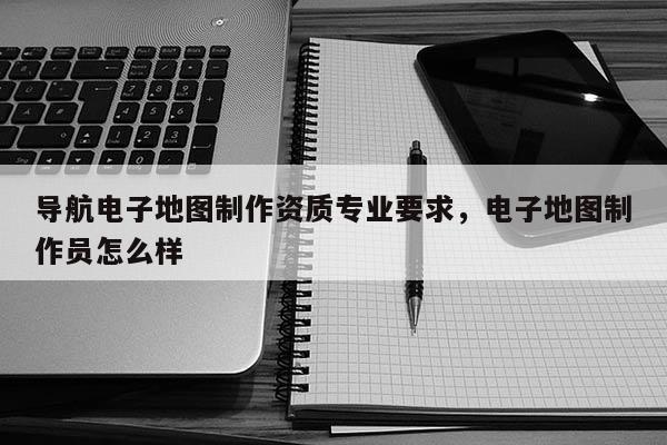 导航电子地图制作资质专业要求，电子地图制作员怎么样