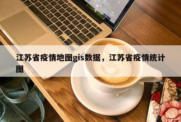 江苏省疫情地图gis数据，江苏省疫情统计图