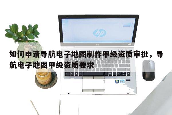 如何申请导航电子地图制作甲级资质审批，导航电子地图甲级资质要求