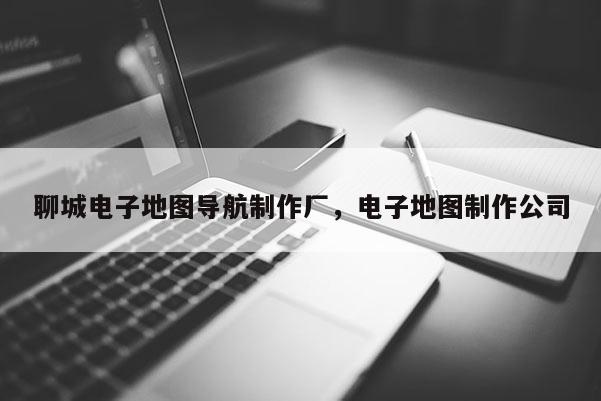 聊城电子地图导航制作厂，电子地图制作公司