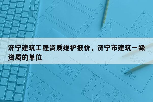 济宁建筑工程资质维护报价，济宁市建筑一级资质的单位