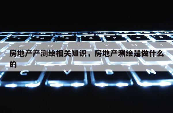 房地产产测绘相关知识,房地产测绘是做什么的 房地产产测绘相关知识,房地产测绘是做什么的