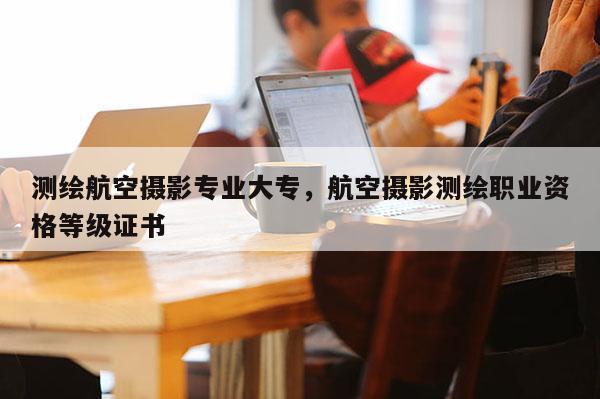 测绘航空摄影专业大专，航空摄影测绘职业资格等级证书