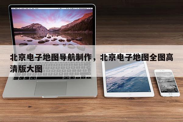北京电子地图导航制作，北京电子地图全图高清版大图