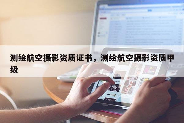 测绘航空摄影资质证书，测绘航空摄影资质甲级