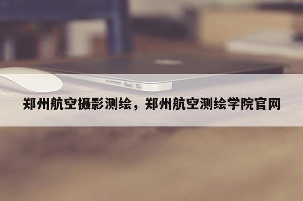 郑州航空摄影测绘，郑州航空测绘学院官网