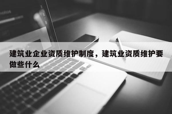 建筑业企业资质维护制度，建筑业资质维护要做些什么