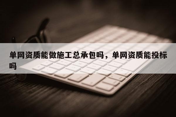 单网资质能做施工总承包吗，单网资质能投标吗