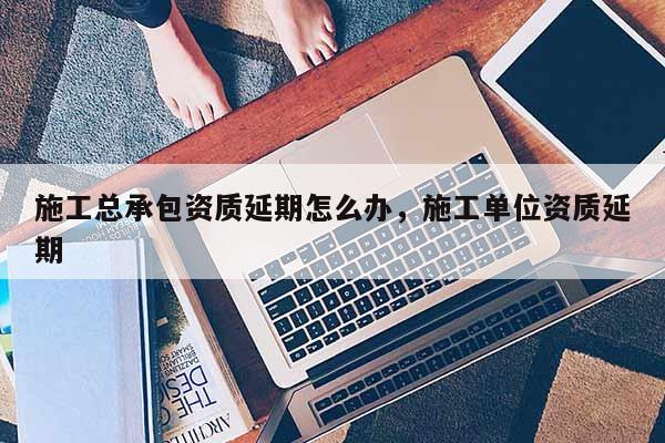 施工总承包资质延期怎么办，施工单位资质延期