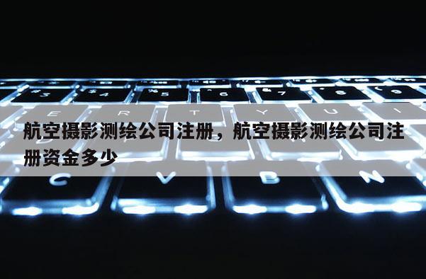 航空摄影测绘公司注册，航空摄影测绘公司注册资金多少